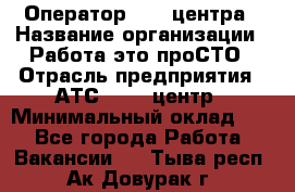 Оператор Call-центра › Название организации ­ Работа-это проСТО › Отрасль предприятия ­ АТС, call-центр › Минимальный оклад ­ 1 - Все города Работа » Вакансии   . Тыва респ.,Ак-Довурак г.